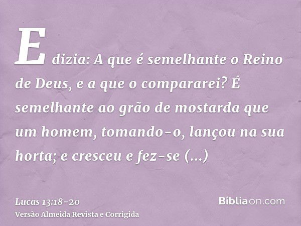 E dizia: A que é semelhante o Reino de Deus, e a que o compararei?É semelhante ao grão de mostarda que um homem, tomando-o, lançou na sua horta; e cresceu e fez