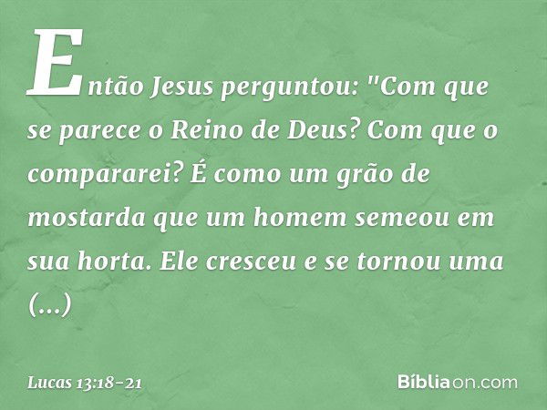 Então Jesus perguntou: "Com que se parece o Reino de Deus? Com que o compararei? É como um grão de mostarda que um homem semeou em sua horta. Ele cresceu e se t