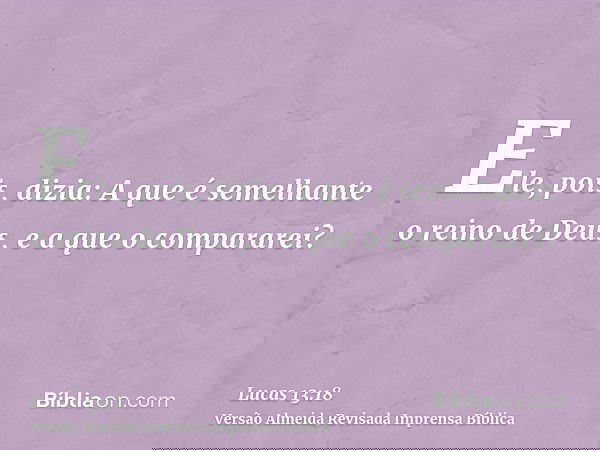 Ele, pois, dizia: A que é semelhante o reino de Deus, e a que o compararei?