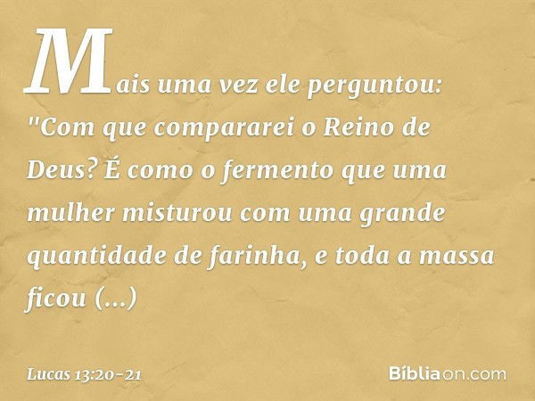 Mais uma vez ele perguntou: "Com que compararei o Reino de Deus? É como o fermento que uma mulher misturou com uma grande quantidade de farinha, e toda a massa 