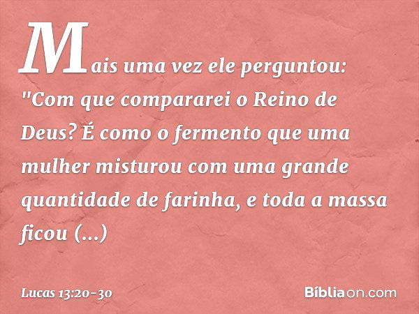 Mais uma vez ele perguntou: "Com que compararei o Reino de Deus? É como o fermento que uma mulher misturou com uma grande quantidade de farinha, e toda a massa 