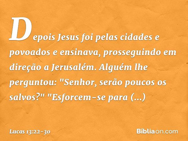 Depois Jesus foi pelas cidades e povoados e ensinava, prosseguindo em direção a Jerusalém. Alguém lhe perguntou: "Senhor, serão poucos os salvos?" "Esforcem-se 