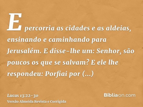 E percorria as cidades e as aldeias, ensinando e caminhando para Jerusalém.E disse-lhe um: Senhor, são poucos os que se salvam? E ele lhe respondeu:Porfiai por 