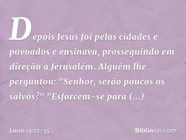 Depois Jesus foi pelas cidades e povoados e ensinava, prosseguindo em direção a Jerusalém. Alguém lhe perguntou: "Senhor, serão poucos os salvos?" "Esforcem-se 