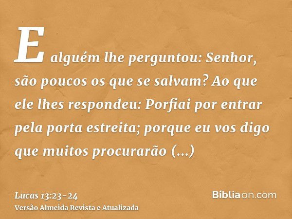 E alguém lhe perguntou: Senhor, são poucos os que se salvam? Ao que ele lhes respondeu:Porfiai por entrar pela porta estreita; porque eu vos digo que muitos pro