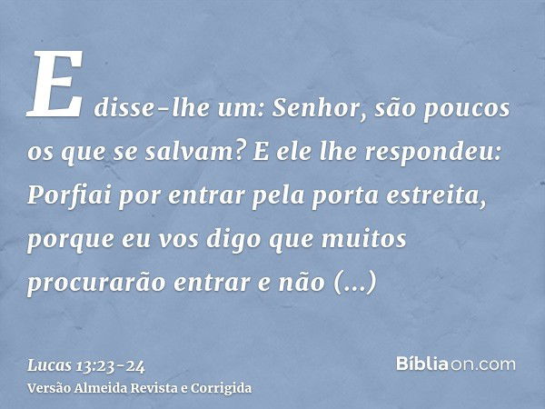 E disse-lhe um: Senhor, são poucos os que se salvam? E ele lhe respondeu:Porfiai por entrar pela porta estreita, porque eu vos digo que muitos procurarão entrar