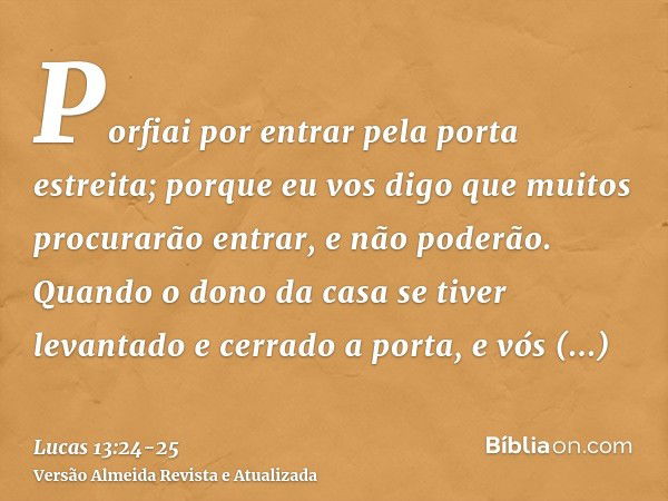 Porfiai por entrar pela porta estreita; porque eu vos digo que muitos procurarão entrar, e não poderão.Quando o dono da casa se tiver levantado e cerrado a port