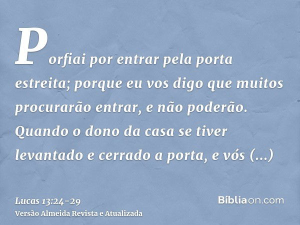 Porfiai por entrar pela porta estreita; porque eu vos digo que muitos procurarão entrar, e não poderão.Quando o dono da casa se tiver levantado e cerrado a port