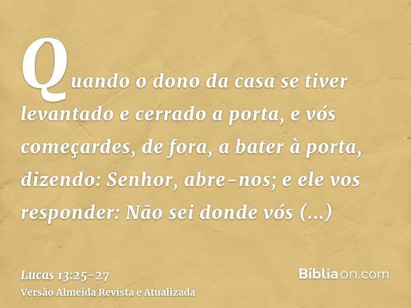 Quando o dono da casa se tiver levantado e cerrado a porta, e vós começardes, de fora, a bater à porta, dizendo: Senhor, abre-nos; e ele vos responder: Não sei 