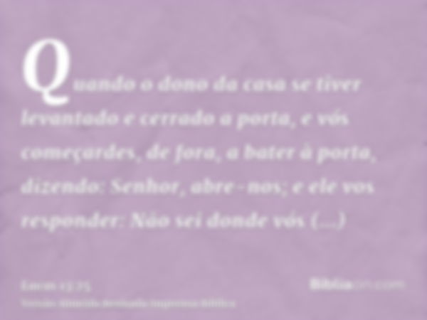 Quando o dono da casa se tiver levantado e cerrado a porta, e vós começardes, de fora, a bater à porta, dizendo: Senhor, abre-nos; e ele vos responder: Não sei 