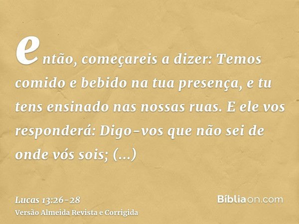 então, começareis a dizer: Temos comido e bebido na tua presença, e tu tens ensinado nas nossas ruas.E ele vos responderá: Digo-vos que não sei de onde vós sois