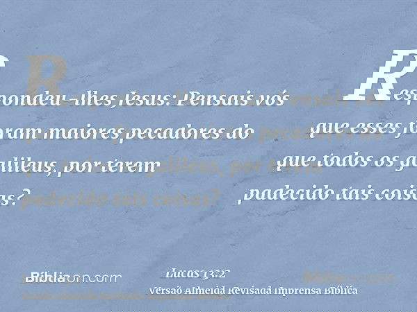 Respondeu-lhes Jesus: Pensais vós que esses foram maiores pecadores do que todos os galileus, por terem padecido tais coisas?