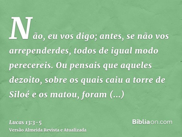 Não, eu vos digo; antes, se não vos arrependerdes, todos de igual modo perecereis.Ou pensais que aqueles dezoito, sobre os quais caiu a torre de Siloé e os mato