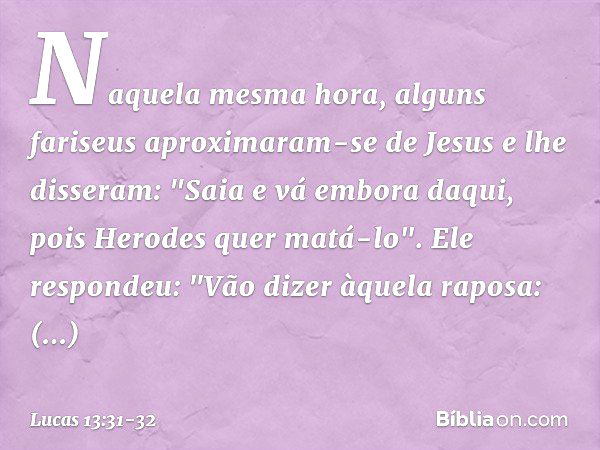 Naquela mesma hora, alguns fariseus aproximaram-se de Jesus e lhe disseram: "Saia e vá embora daqui, pois Herodes quer matá-lo". Ele respondeu: "Vão dizer àquel