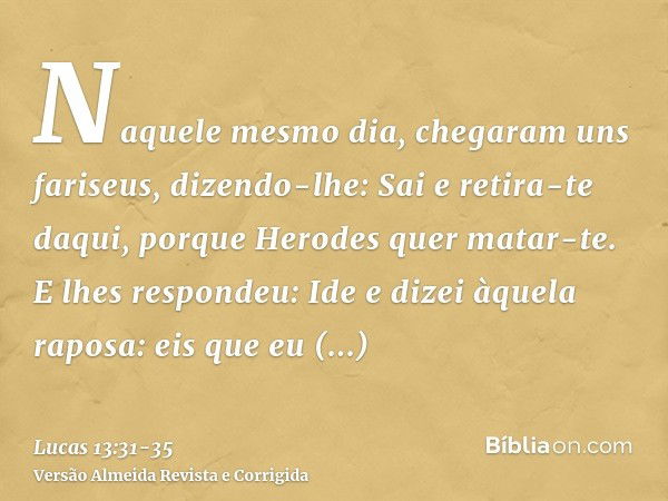 Naquele mesmo dia, chegaram uns fariseus, dizendo-lhe: Sai e retira-te daqui, porque Herodes quer matar-te.E lhes respondeu: Ide e dizei àquela raposa: eis que 