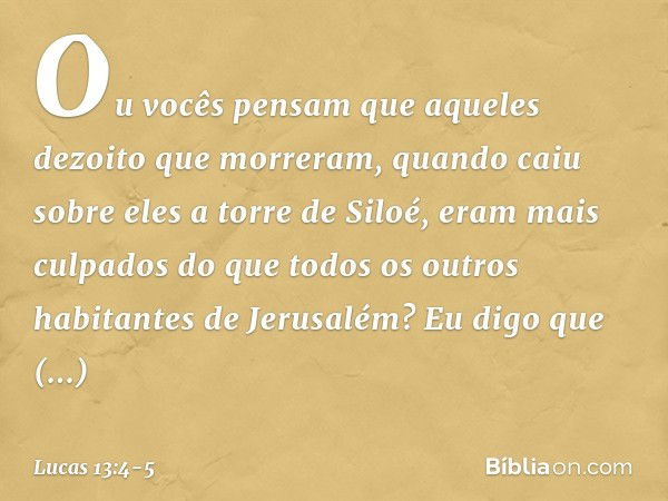 Ou vocês pensam que aqueles dezoito que morreram, quando caiu sobre eles a torre de Siloé, eram mais culpados do que todos os outros habitantes de Jerusalém? Eu