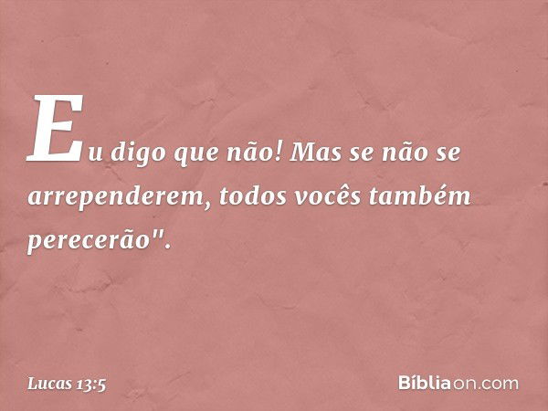 Eu digo que não! Mas se não se arrependerem, todos vocês também perecerão". -- Lucas 13:5