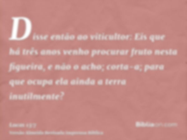 Disse então ao viticultor: Eis que há três anos venho procurar fruto nesta figueira, e não o acho; corta-a; para que ocupa ela ainda a terra inutilmente?