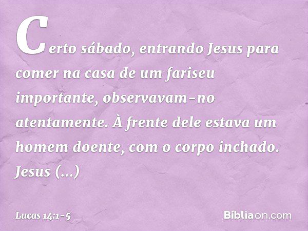 Certo sábado, entrando Jesus para comer na casa de um fariseu importante, observavam-no atentamente. À frente dele estava um homem doente, com o corpo inchado. 