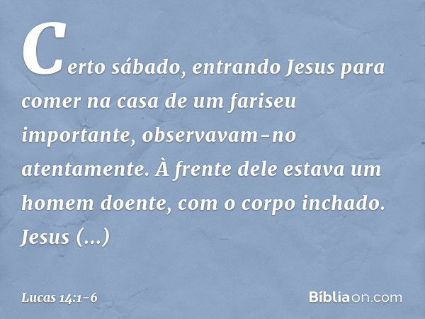 Certo sábado, entrando Jesus para comer na casa de um fariseu importante, observavam-no atentamente. À frente dele estava um homem doente, com o corpo inchado. 