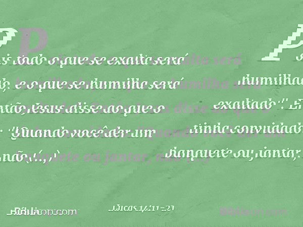 Pois todo o que se exalta será humilhado, e o que se humilha será exaltado". Então Jesus disse ao que o tinha convidado: "Quando você der um banquete ou jantar,