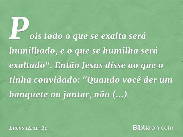 Pois todo o que se exalta será humilhado, e o que se humilha será exaltado". Então Jesus disse ao que o tinha convidado: "Quando você der um banquete ou jantar,