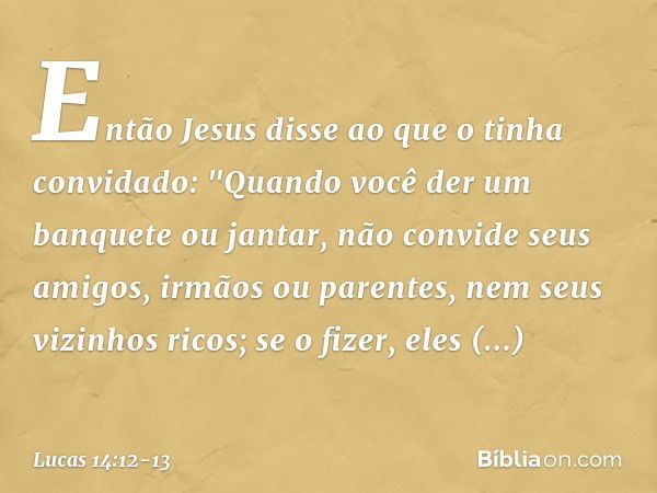 Então Jesus disse ao que o tinha convidado: "Quando você der um banquete ou jantar, não convide seus amigos, irmãos ou parentes, nem seus vizinhos ricos; se o f