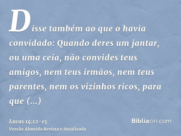 Disse também ao que o havia convidado: Quando deres um jantar, ou uma ceia, não convides teus amigos, nem teus irmãos, nem teus parentes, nem os vizinhos ricos,