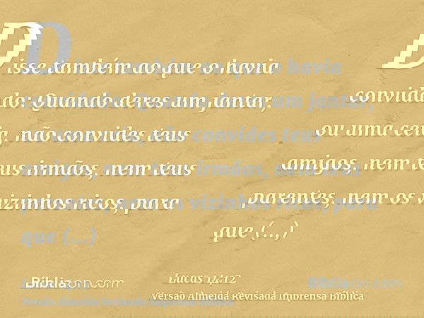 Disse também ao que o havia convidado: Quando deres um jantar, ou uma ceia, não convides teus amigos, nem teus irmãos, nem teus parentes, nem os vizinhos ricos,