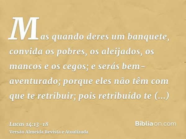 Mas quando deres um banquete, convida os pobres, os aleijados, os mancos e os cegos;e serás bem-aventurado; porque eles não têm com que te retribuir; pois retri