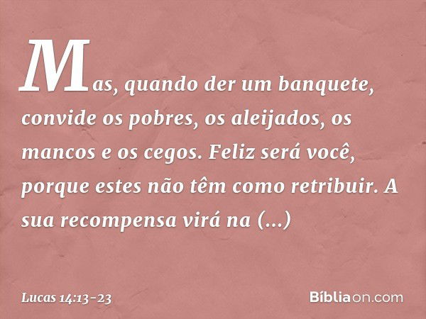 Mas, quando der um banquete, convide os pobres, os aleijados, os mancos e os cegos. Feliz será você, porque estes não têm como retribuir. A sua recompensa virá 