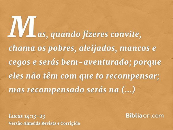 Mas, quando fizeres convite, chama os pobres, aleijados, mancos e cegose serás bem-aventurado; porque eles não têm com que to recompensar; mas recompensado será