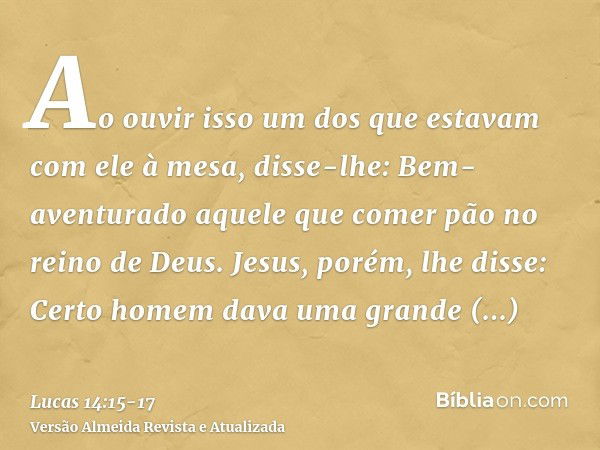 Ao ouvir isso um dos que estavam com ele à mesa, disse-lhe: Bem-aventurado aquele que comer pão no reino de Deus.Jesus, porém, lhe disse: Certo homem dava uma g