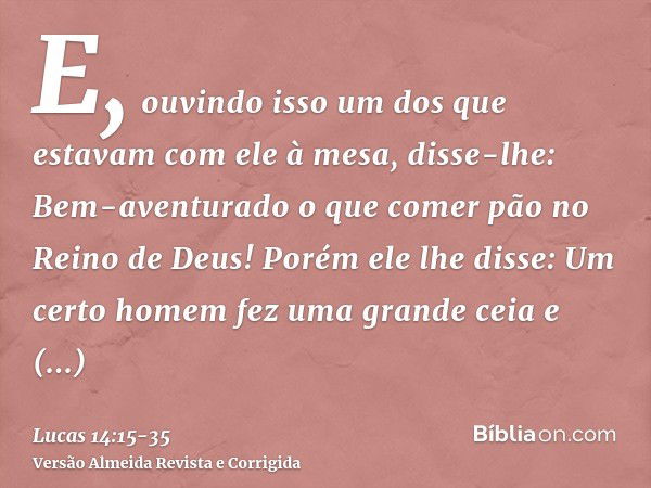 E, ouvindo isso um dos que estavam com ele à mesa, disse-lhe: Bem-aventurado o que comer pão no Reino de Deus!Porém ele lhe disse: Um certo homem fez uma grande