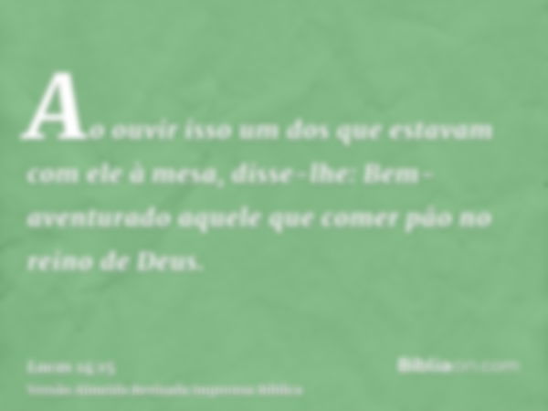 Ao ouvir isso um dos que estavam com ele à mesa, disse-lhe: Bem-aventurado aquele que comer pão no reino de Deus.