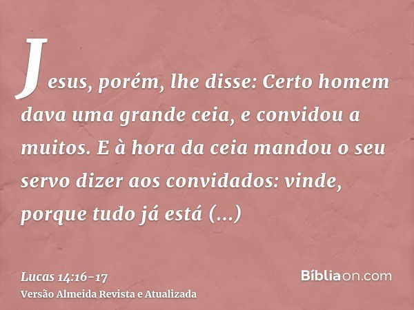 Jesus, porém, lhe disse: Certo homem dava uma grande ceia, e convidou a muitos.E à hora da ceia mandou o seu servo dizer aos convidados: vinde, porque tudo já e