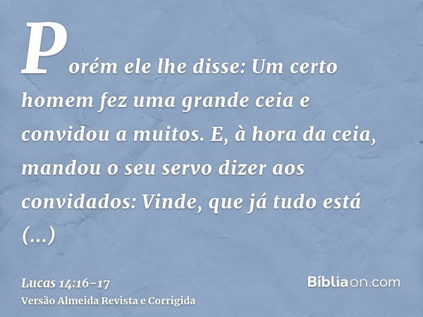 Porém ele lhe disse: Um certo homem fez uma grande ceia e convidou a muitos.E, à hora da ceia, mandou o seu servo dizer aos convidados: Vinde, que já tudo está 