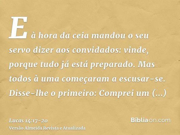 E à hora da ceia mandou o seu servo dizer aos convidados: vinde, porque tudo já está preparado.Mas todos à uma começaram a escusar-se. Disse-lhe o primeiro: Com