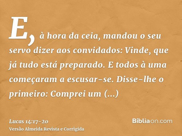 E, à hora da ceia, mandou o seu servo dizer aos convidados: Vinde, que já tudo está preparado.E todos à uma começaram a escusar-se. Disse-lhe o primeiro: Compre