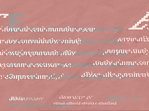 E à hora da ceia mandou o seu servo dizer aos convidados: vinde, porque tudo já está preparado.Mas todos à uma começaram a escusar-se. Disse-lhe o primeiro: Com