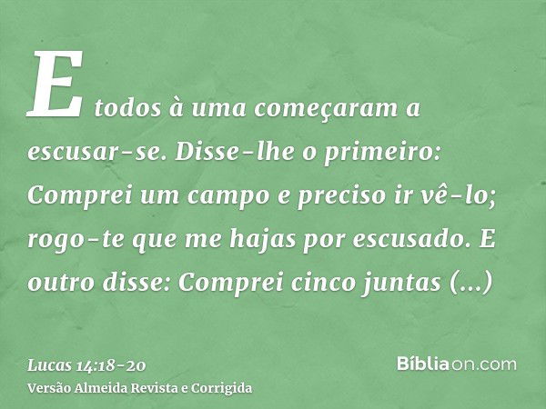 E todos à uma começaram a escusar-se. Disse-lhe o primeiro: Comprei um campo e preciso ir vê-lo; rogo-te que me hajas por escusado.E outro disse: Comprei cinco 