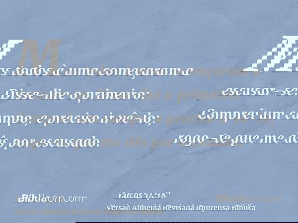 Mas todos à uma começaram a escusar-se. Disse-lhe o primeiro: Comprei um campo, e preciso ir vê-lo; rogo-te que me dês por escusado.