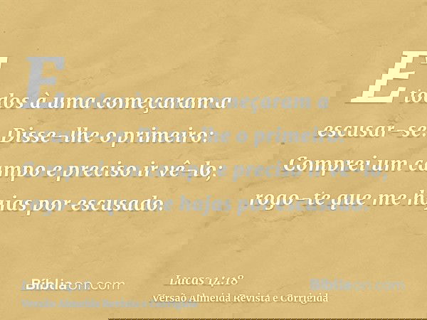 E todos à uma começaram a escusar-se. Disse-lhe o primeiro: Comprei um campo e preciso ir vê-lo; rogo-te que me hajas por escusado.