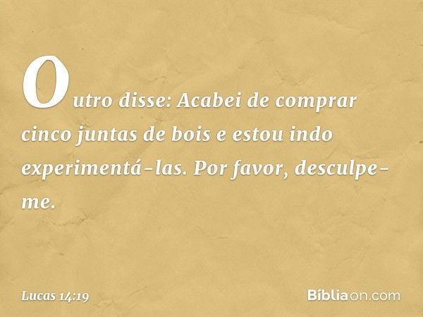 "Outro disse: 'Acabei de comprar cinco juntas de bois e estou indo experimentá-las. Por favor, desculpe-me'. -- Lucas 14:19