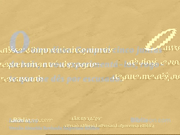 Outro disse: Comprei cinco juntas de bois, e vou experimentá-los; rogo-te que me dês por escusado.
