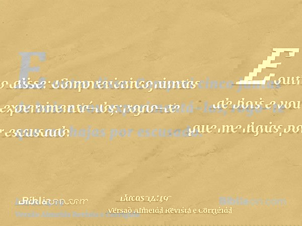 E outro disse: Comprei cinco juntas de bois e vou experimentá-los; rogo-te que me hajas por escusado.
