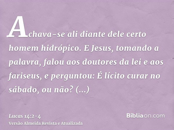 Achava-se ali diante dele certo homem hidrópico.E Jesus, tomando a palavra, falou aos doutores da lei e aos fariseus, e perguntou: É lícito curar no sábado, ou 