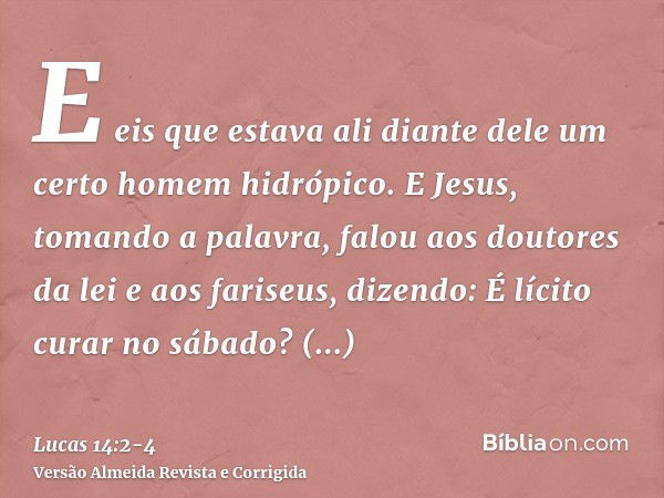 E eis que estava ali diante dele um certo homem hidrópico.E Jesus, tomando a palavra, falou aos doutores da lei e aos fariseus, dizendo: É lícito curar no sábad