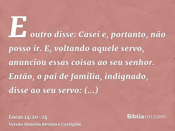 E outro disse: Casei e, portanto, não posso ir.E, voltando aquele servo, anunciou essas coisas ao seu senhor. Então, o pai de família, indignado, disse ao seu s