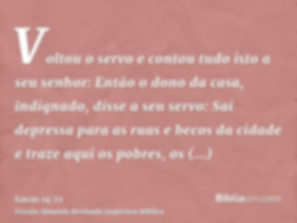 Voltou o servo e contou tudo isto a seu senhor: Então o dono da casa, indignado, disse a seu servo: Sai depressa para as ruas e becos da cidade e traze aqui os 